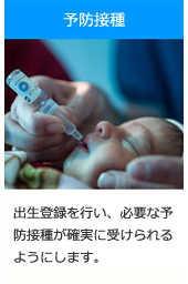 予防接種：出生登録を行い、必要な予防接種が確実に受けられるようにします。
