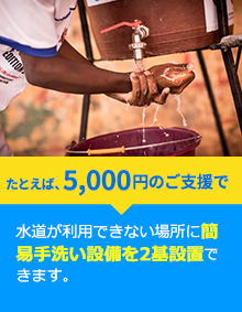たとえば、5,000円のご支援で水道が利用できない場所に簡易手洗い設備を2基設置できます。